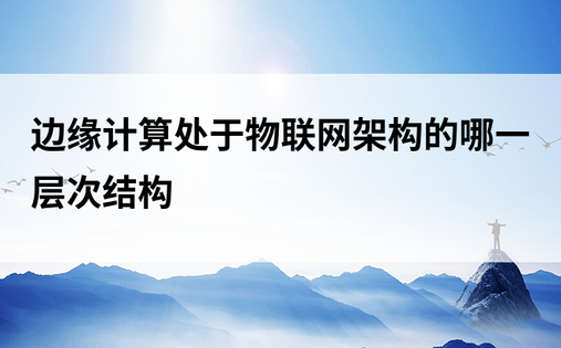 边缘计算处于物联网架构的哪一层次结构