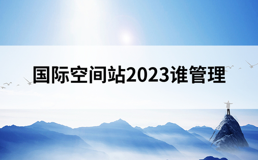 国际空间站2023谁管理