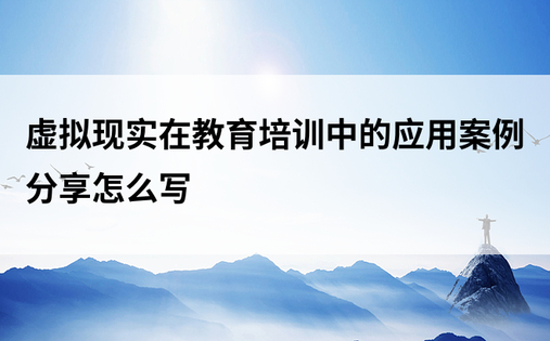 虚拟现实在教育培训中的应用案例分享怎么写