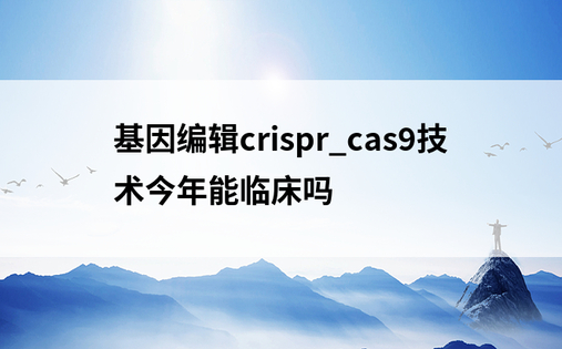 基因编辑crispr_cas9技术今年能临床吗