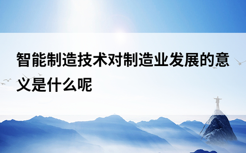 智能制造技术对制造业发展的意义是什么呢